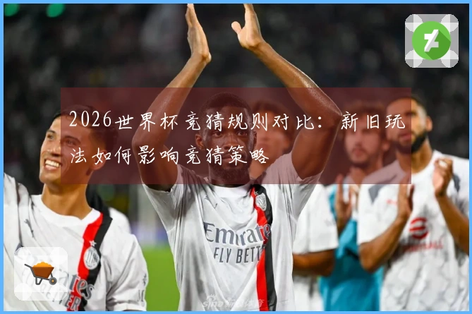 2026世界杯竞猜规则对比：新旧玩法如何影响竞猜策略