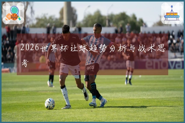 2026世界杯让球趋势分析与战术思考