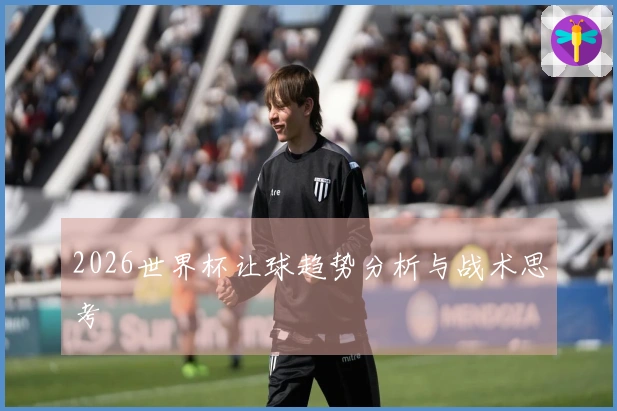 2026世界杯让球趋势分析与战术思考